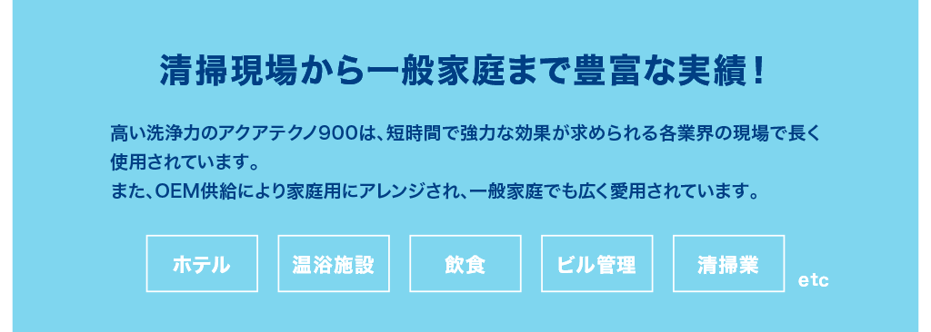 高い洗浄力のアクアテクノ900は、短時間で強力な効果が求められる各業界の現場で長く使用されています。また、OEM供給により家庭用にアレンジされ、一般家庭でも広く愛用されています。ホテル・温浴施設・飲食・ビル管理・清掃業 etc