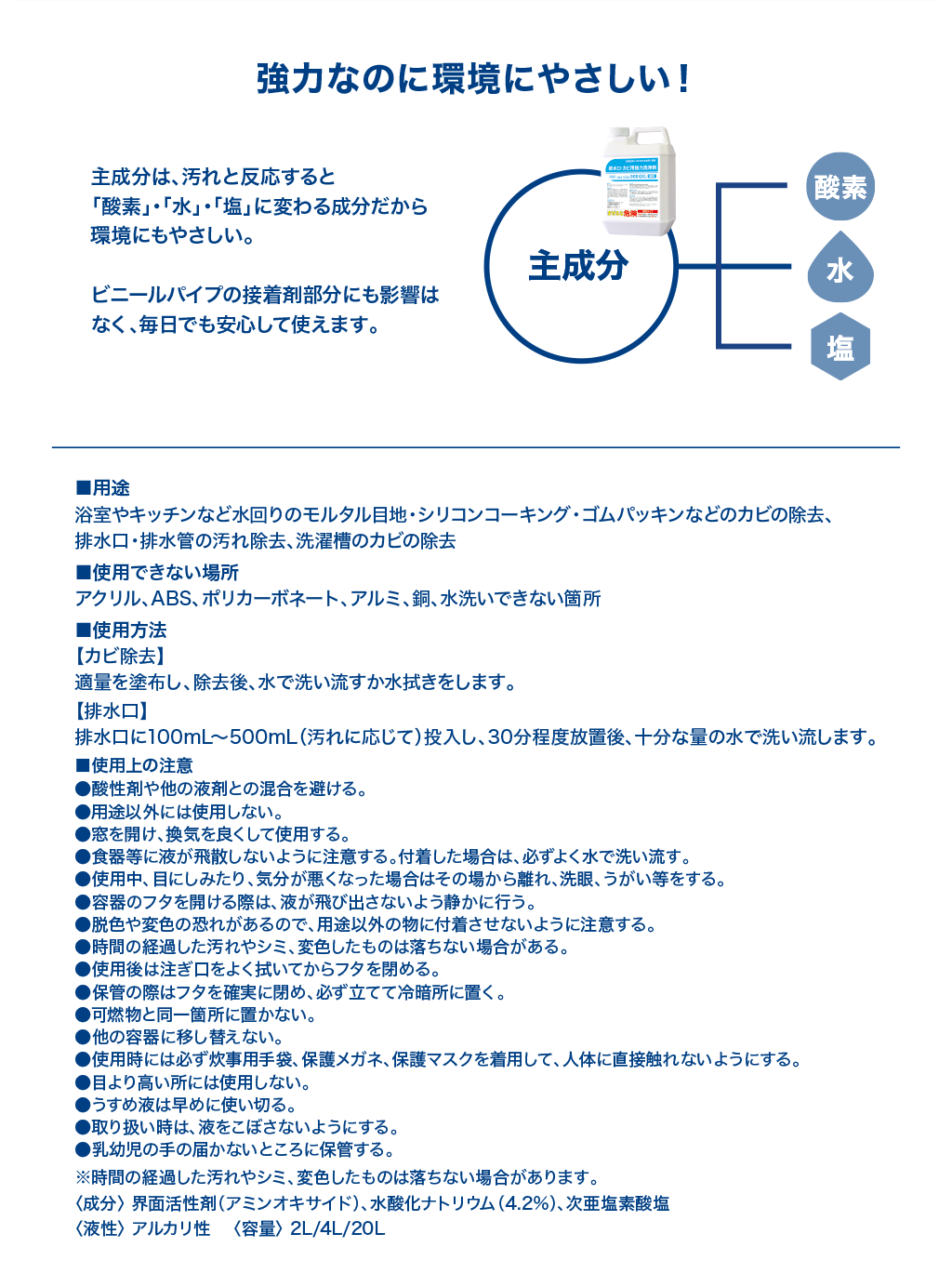 主成分は、汚れと反応すると「酸素」・「水」・「塩」に変わる成分だから環境にもやさしい。ビニールパイプの接着剤部分にも影響はなく、毎日でも安心して使えます。■用途：浴室やキッチンなど水回りのモルタル目地・シリコンコーキング・ゴムパッキンなどのカビの除去、排水口・排水管の汚れ除去、洗濯槽のカビの除去。■使用できない場所：アクリル、ABS、ポリカーボネート、アルミ、銅、水洗いできない箇所。■使用方法：【カビ除去】適量を塗布し、除去後、水で洗い流すか水拭きをします。【排水口】排水口に100mL～500mL（汚れに応じて）投入し、30分程度放置後、十分な量の水で洗い流します。■使用上の注意：●酸性剤や他の液剤との混合を避ける。●用途以外には使用しない。●窓を開け、換気を良くして使用する。●食器等に液が飛散しないように注意する。付着した場合は、必ずよく水で洗い流す。●使用中、目にしみたり、気分が悪くなった場合はその場から離れ、洗眼、うがい等をする。●容器のフタを開ける際は、液が飛び出さないよう静かに行う。●脱色や変色の恐れがあるので、用途以外のものに付着させないように注意する。●時間の経過した汚れやシミ、変色したものは落ちない場合がある。●使用後は注ぎ口をよく拭いてからフタを閉める。●保管の際はフタを確実に閉め、必ず立てて冷暗所に置く。●可燃物と同一箇所に置かない。●他の容器に移し替えない。●使用時には必ず炊事用手袋、保護メガネ、保護マスクを着用して、人体に直接触れないようにする。●目より高い所には使用しない。●うすめ液は早めに使い切る。●取り扱い時は、液をこぼさないようにする。●乳幼児の手の届かないところに保管する。※時間の経過した汚れやシミ、変色したものは落ちない場合があります。＜成分＞界面活性剤（アミンオキサイド）、水酸化ナトリウム（4.2％）、次亜塩素酸塩　＜液性＞アルカリ性　＜容量＞2L/4L/20L