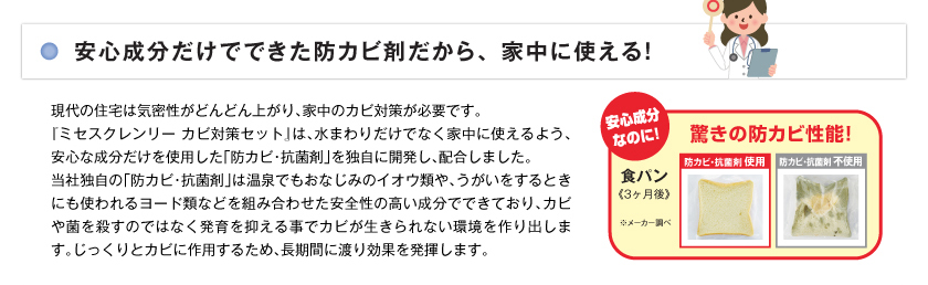 現代の住宅は気密性がどんどん上がり、家じゅうのカビ対策が必要です。「ミセスクレンリー カビ対策セット」は、水まわりだけでなく家じゅうに使えるよう、安心な成分だけを使用した「防カビ・抗菌剤」を独自に開発し、配合しました。当社独自の「防カビ・抗菌剤」は温泉でもおなじみのイオウ類や、うがいをするときにも使われるヨード類などを組み合わせた安全性の高い成分でできており、カビや菌を殺すのではなく発育を抑えることでカビが生きられない環境を作り出します。じっくりとカビに作用するため、長期間にわたり効果を発揮します。安心成分なのに！　驚きの防カビ性能！　食パン（3か月後）防カビ・抗菌剤使用のパン写真、防カビ・抗菌剤不使用のパン写真。※メーカー調べ