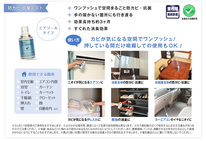 業務用実績多数。各種安全試験取得。ワンプッシュで空間まるごと防カビ・抗菌。手の届かない箇所にも行き渡る。効果長持ち約3ヶ月。すぐれた消臭効果。使用できる箇所：室内全般、エアコン内部、浴室、カーテン、トイレ、カーペット、下駄箱、クローゼット、押入れ、畳、壁、自動車内など。●使い方：カビが気になる空間でワンプッシュ！　押している間だけ噴霧しての使用もOK！　ニオイが気になるエアコンに。浴室全体の防カビ・抗菌に。お部屋全体の防カビ・抗菌に。カビが気になる押し入れに。靴箱の消臭に。カーエアコンのイヤなニオイに。　※3カ月に1回程度のご使用をおすすめします。　※水のかかる場所等、環境によって効果の保持期間は異なります。　※ガス検知器の近くで使用すると反応する場合がありますのでご注意ください。　※食器・食品など口に触れる可能性のあるものにはかからないようにしてください。また、観葉植物・ペットは、避難させるか布をかけるなどして直接かからないようにすることをおすすめします。　※顔より高い位置に使用する場合は保護メガネの着用をおすすめします。　※電気製品の上に置いて使用しないでください。