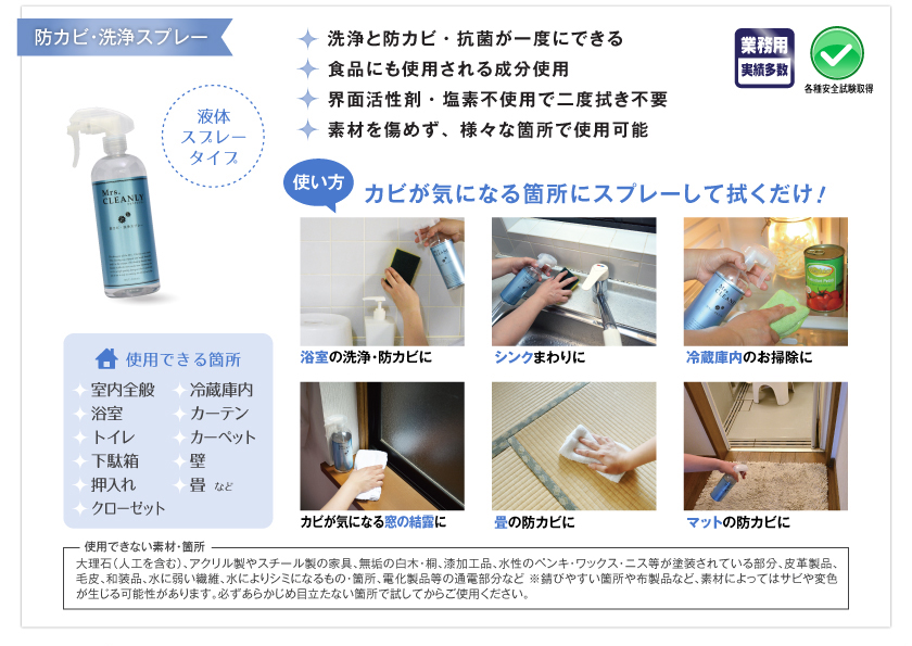 業務用実績多数。各種安全試験取得。洗浄と防カビ・抗菌が一度にできる。食品にも使用される成分使用。界面活性剤・塩素不使用で二度拭き不要。素材を傷めず、様々な箇所で使用可能。使用できる箇所：室内全般、冷蔵庫内、浴室、カーテン、トイレ、カーペット、下駄箱、壁、押入れ、畳、クローゼットなど。●使い方：カビが気になる箇所にスプレーして拭くだけ！　浴室の洗浄・防カビに。シンクまわりに。冷蔵庫内のお掃除に。カビが気になる窓の結露に。畳の防カビに。マットの防カビに。●使用できない素材・箇所：大理石（人口を含む）、アクリル製やスチール製の家具、無垢の白木・桐、漆加工品、水性のペンキ・ワックス・ニス等が塗装されている部分、皮革製品、毛皮、和装品、水に弱い繊維、水によりシミになるもの・箇所、電化製品等の通電部分など　※さびやすい箇所や布製品など、素材によってはサビや変色が生じる可能性があります。必ずあらかじめ目立たない箇所で試してからご使用ください。