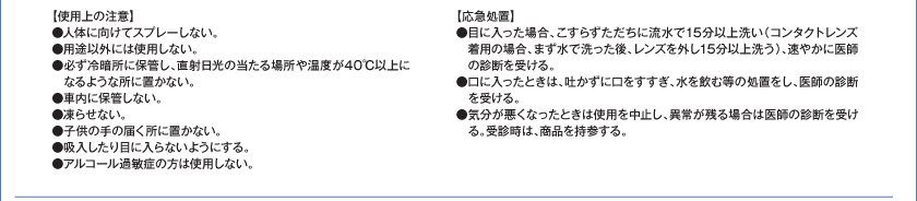 【使用上の注意】●人体に向けてスプレーしない。●用途以外には使用しない。●必ず冷暗所に保管し、直射日光の当たる場所や温度が40℃以上になるような所に置かない。●車内に保管しない。●凍らせない。●子供の手の届く所に置かない。●吸入したり目に入らないようにする。●アルコール過敏症の方は使用しない。【応急処置】●目に入った場合、こすらずただちに流水で15分以上洗い（コンタクトレンズ着用の場合、まず水で洗った後、レンズを外し15分以上洗う）、速やかに医師の診断を受ける。●口に入ったときは、吐かずに口をすすぎ、水を飲む等の処置をし、医師の診断を受ける。●気分が悪くなったときは使用を中止し、異常が残る場合は医師に相談する。受診時は、商品を持参する。
