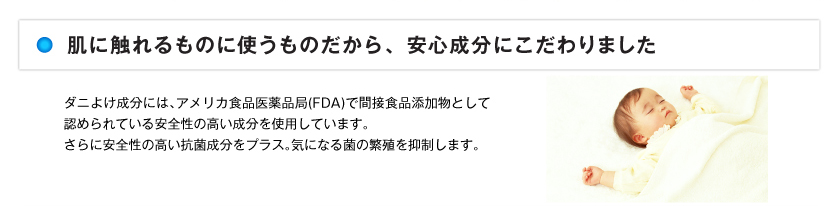 ダニよけ成分には、アメリカ食品医薬品局（FDA）で間接食品添加物として認められている安全性の高い成分を使用しています。さらに安全性の高い抗菌成分をプラス。気になる菌の繁殖を抑制します。