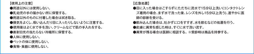 【使用上の注意】●用途以外には使用しない。●乳幼児の手の届かない所に保管する。●用途以外のものに付着した場合は拭き取る。●換気をよくし、吸い込んだり目に入ったりしないように注意する。●使用後はよく水で手を洗い、クリームなどで肌の手入れをする。●直射日光の当たらない冷暗所に保管する。●人体に使用しない。●ペットの体に使用しない。●食物・食器に使用しない。【応急処置】●目に入った場合はこすらずにただちに流水で15分以上洗い（コンタクトレンズ着用の場合、まず水で洗った後、レンズを外し15分以上洗う）、速やかに医師の診断を受ける。●飲み込んだ場合は、吐かずに口をすすぎ、水を飲むなどの処置を行う。●皮膚に異常を感じた時は、すぐに水で洗い流す。●異常が残る場合は医師に相談する。※受診時は商品を持参する。
