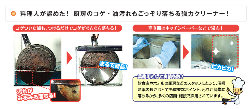 コゲついた鍋も、つけるだけでコゲがぐんぐん落ちる！　汚れがみるみる落ちる！　まるで新品！　垂直面はキッチンペーパーなどで湿布！　ピカピカ！　業務用として実績多数！　飲食店やホテルの厨房などのスタッフにとって、清掃効率の良さはとても重要なポイント。汚れが簡単に落ちるから、多くの店舗・施設で採用されています。